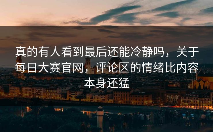 真的有人看到最后还能冷静吗，关于每日大赛官网，评论区的情绪比内容本身还猛