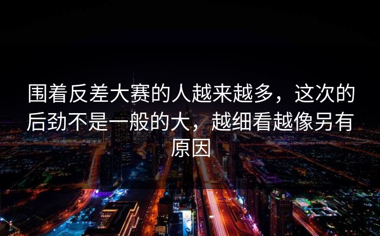 围着反差大赛的人越来越多，这次的后劲不是一般的大，越细看越像另有原因