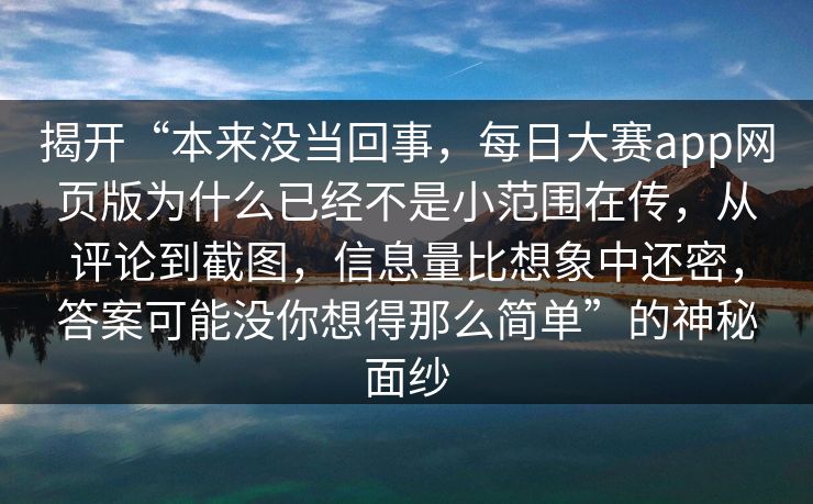 揭开“本来没当回事，每日大赛app网页版为什么已经不是小范围在传，从评论到截图，信息量比想象中还密，答案可能没你想得那么简单”的神秘面纱
