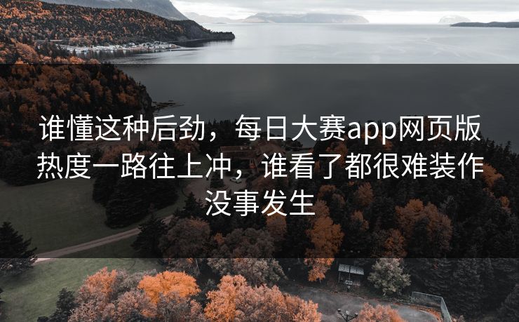 谁懂这种后劲，每日大赛app网页版热度一路往上冲，谁看了都很难装作没事发生
