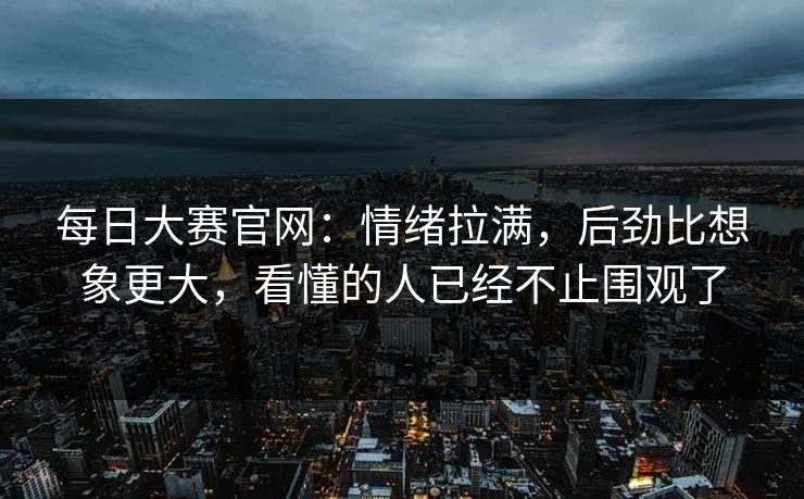 每日大赛官网：情绪拉满，后劲比想象更大，看懂的人已经不止围观了