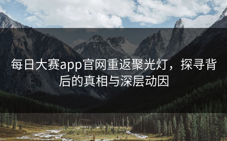 每日大赛app官网重返聚光灯，探寻背后的真相与深层动因