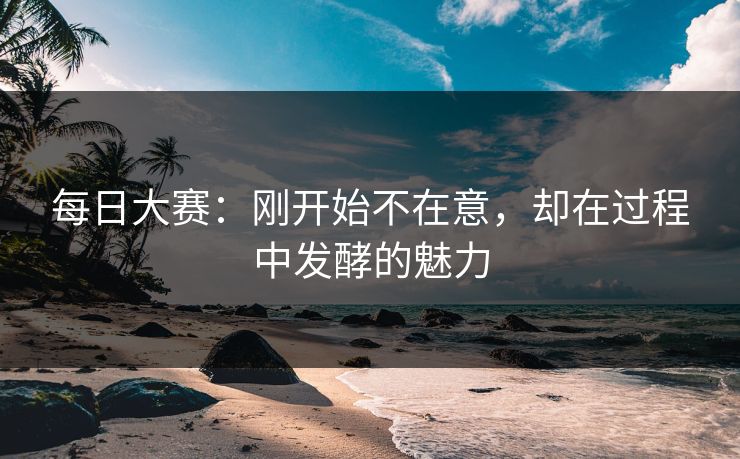 每日大赛：刚开始不在意，却在过程中发酵的魅力