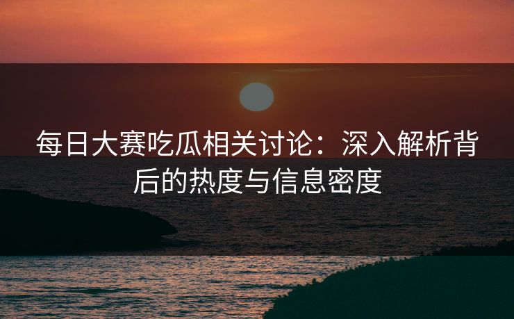 每日大赛吃瓜相关讨论：深入解析背后的热度与信息密度