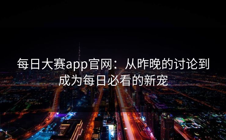 每日大赛app官网：从昨晚的讨论到成为每日必看的新宠