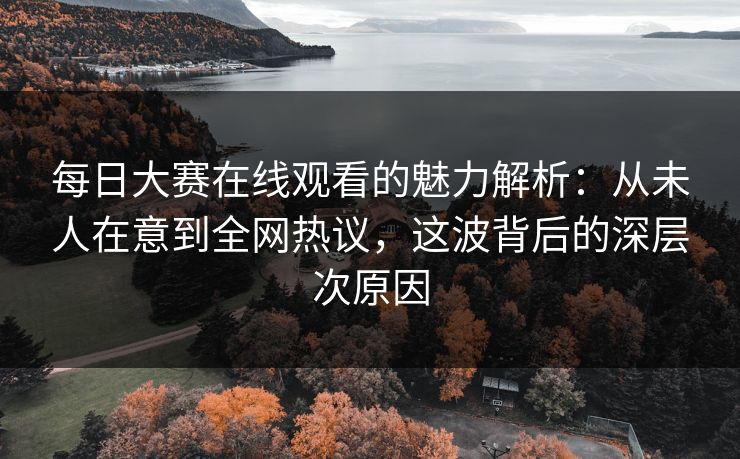 每日大赛在线观看的魅力解析：从未人在意到全网热议，这波背后的深层次原因