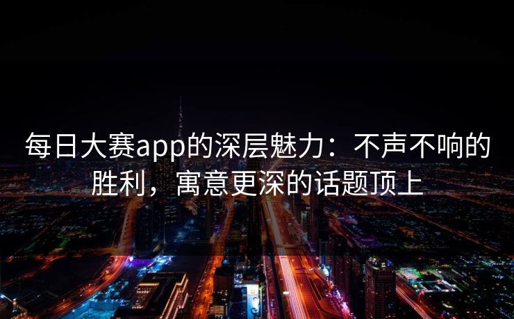 每日大赛app的深层魅力：不声不响的胜利，寓意更深的话题顶上