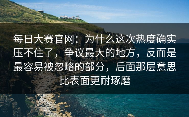 每日大赛官网：为什么这次热度确实压不住了，争议最大的地方，反而是最容易被忽略的部分，后面那层意思比表面更耐琢磨