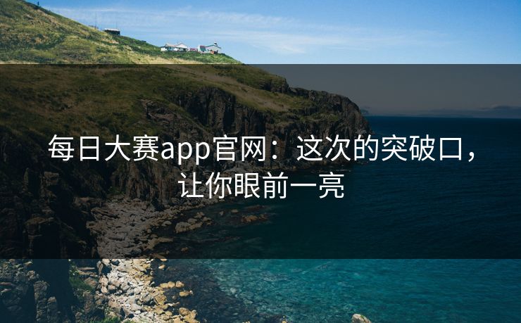 每日大赛app官网：这次的突破口，让你眼前一亮