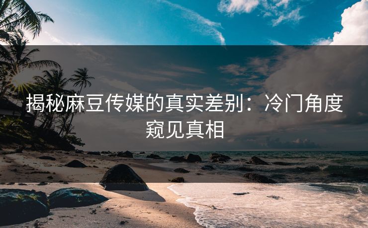 揭秘麻豆传媒的真实差别：冷门角度窥见真相
