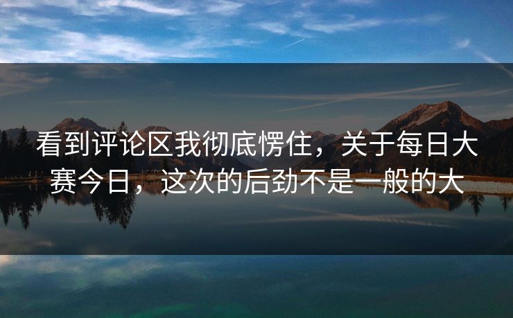 看到评论区我彻底愣住，关于每日大赛今日，这次的后劲不是一般的大