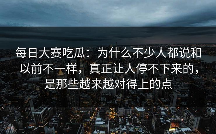 每日大赛吃瓜：为什么不少人都说和以前不一样，真正让人停不下来的，是那些越来越对得上的点