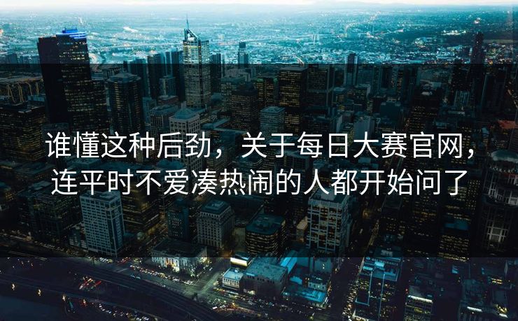 谁懂这种后劲，关于每日大赛官网，连平时不爱凑热闹的人都开始问了