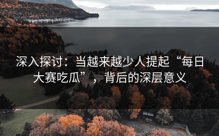 深入探讨：当越来越少人提起“每日大赛吃瓜”，背后的深层意义