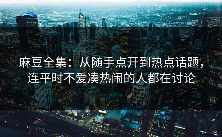 麻豆全集：从随手点开到热点话题，连平时不爱凑热闹的人都在讨论