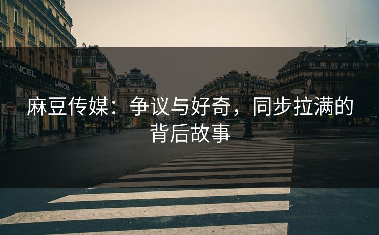 麻豆传媒：争议与好奇，同步拉满的背后故事