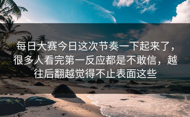 每日大赛今日这次节奏一下起来了，很多人看完第一反应都是不敢信，越往后翻越觉得不止表面这些