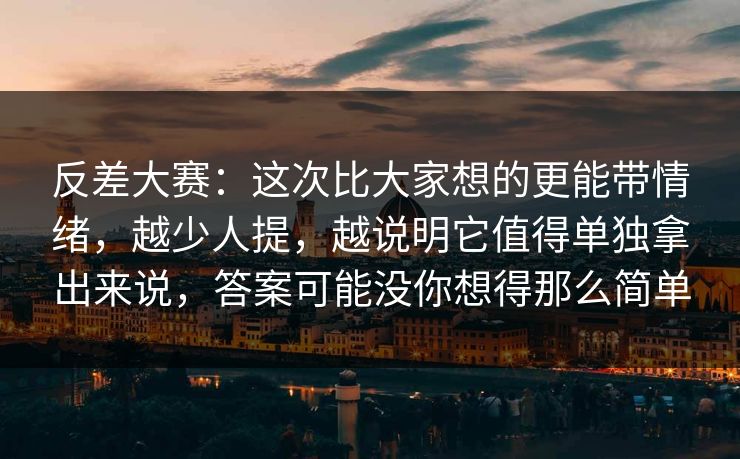 反差大赛：这次比大家想的更能带情绪，越少人提，越说明它值得单独拿出来说，答案可能没你想得那么简单