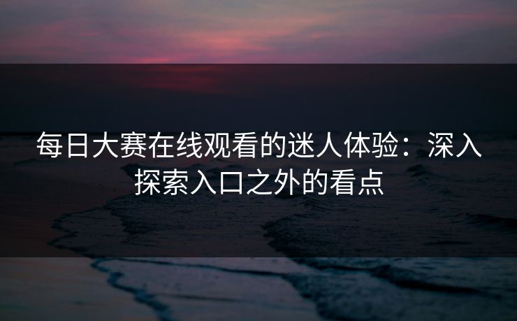 每日大赛在线观看的迷人体验：深入探索入口之外的看点