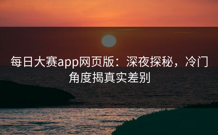 每日大赛app网页版：深夜探秘，冷门角度揭真实差别