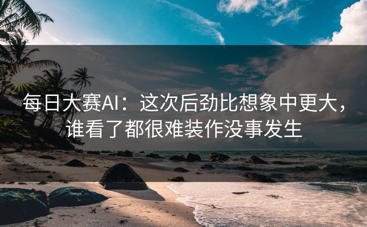 每日大赛AI：这次后劲比想象中更大，谁看了都很难装作没事发生