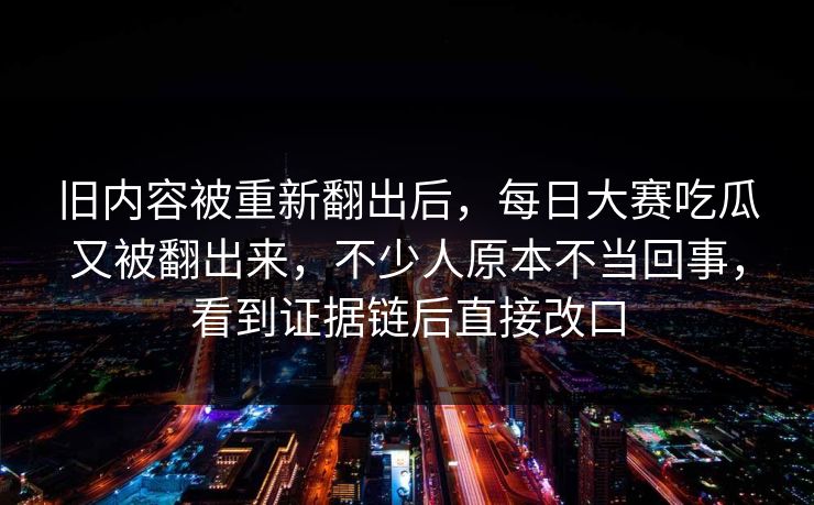 旧内容被重新翻出后，每日大赛吃瓜又被翻出来，不少人原本不当回事，看到证据链后直接改口